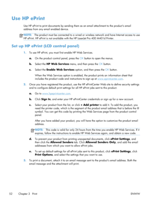 Page 64Use HP ePrint
Use HP ePrint to print documents by sending them as an email attachment to the products email
address from any email enabled device.
NOTE: The product must be connected to  a wired or wireless network and have Internet access to use
HP ePrint. HP ePrint is not available with the HP LaserJet Pro 400 M401d Printer.
Set up HP ePrint (LCD control panel)
1. To use HP ePrint, you must first enable HP Web Services.
a. On the product control panel, press the  OK button to open the menus.
b. Select...