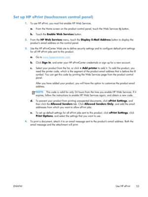 Page 65Set up HP ePrint (touchscreen control panel)
1.To use HP ePrint, you must first enable HP Web Services.
a. From the Home screen on the product control panel, touc h the Web Services 
 button.
b. Touch the  Enable Web Services  button.
2. From the  HP Web Services  menu, touch the Display E-Mail Address  button to display the
products email address on the control panel.
3. Use the HP ePrintCenter Web site to define security se ttings and to configure default print settings
for all HP ePrint jobs sent to...