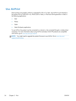 Page 66Use AirPrint
Direct printing using Apple’s AirPrint is supported for iOS 4.2 or later. Use AirPrint to print directly to
the product from an iPad (iOS 4.2), iPhone (3GS or later), or iPod touch (third generation or later) in
the following applications:
● Mail
● Photos
● Safari
● Select third-party applications
To use AirPrint, the product must be  connected to a network, or be connected through a wireless direct
connection. For more information about using AirP rint and about which HP products are...