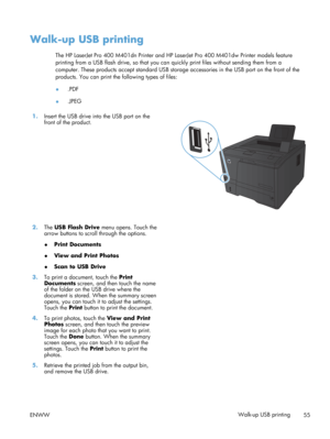 Page 67Walk-up USB printing
The HP LaserJet Pro 400 M401dn Printer and HP LaserJet Pro 400 M401dw Printer models feature
printing from a USB flash drive, so that you can quickly print files without sending them from a
computer. These products accept standard USB storag e accessories in the USB port on the front of the
products. You can print the following types of files:
● .PDF
● .JPEG
1. Insert the USB drive into the USB port on the
front of the product.  
2.
The USB Flash Drive  menu opens. Touch the
arrow...