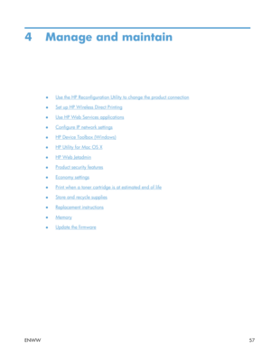 Page 694 Manage and maintain
●Use the HP Reconfiguration Utility to change the product connection
●
Set up HP Wireless Direct Printing
●
Use HP Web Services applications
●
Configure IP network settings
●
HP Device Toolbox (Windows)
●
HP Utility for Mac OS X
●
HP Web Jetadmin
●
Product security features
●
Economy settings
●
Print when a toner cartridge is at estimated end of life
●
Store and recycle supplies
●
Replacement instructions
●
Memory
●
Update the firmware
ENWW 57 