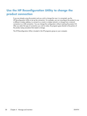 Page 70Use the HP Reconfiguration Utility to change the
product connection
If you are already using the product and you wish to change the way it is connected, use the
HP Reconfiguration Utility to set up the connection. For example, you can reconfigure the product to use
a different wireless address, to co nnect to a wired or wireless network, or change from a network
connection to a USB connection. You can change the configuration without in serting the product CD.
After you select the type of connection you...