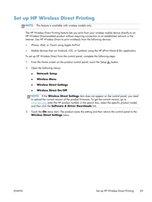 Page 71Set up HP Wireless Direct Printing
NOTE:This feature is available with wireless models only.
The HP Wireless Direct Printing feature lets you prin t from your wireless mobile device directly to an
HP Wireless Direct-enabled produc t without requiring connection to an established network or the
Internet. Use HP Wireless Direct to prin t wirelessly from the following devices:
● iPhone, iPad, or iTouch using Apple AirPrint
● Mobile devices that run Android, iOS, or Symb
ian using the HP ePrint Home & Biz...