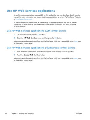 Page 72Use HP Web Services applications
Several innovative applications are available for this product that you can download directly from the
Internet. For more information and to download these  applications go to the HP ePrintCenter Web site
at 
www.hpeprintcenter.com.
To use this feature, the product must be connected to a computer or network that has an Internet
connection. HP Web Services must be enabled on the product. Follow this procedure to enable
HP Web Services:
Use HP Web Services applicat ions...