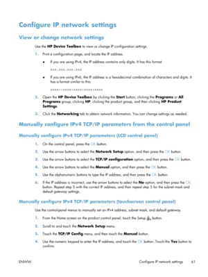 Page 73Configure IP network settings
View or change network settings
Use the HP Device Toolbox  to view or change IP configuration settings.
1. Print a configuration page,  and locate the IP address.
● If you are using IPv4, the IP address contains only digits. It has this format:
xxx.xxx.xxx.xxx
● If you are using IPv6, the IP address is a hexa
decimal combination of characters and digits. It
has a format similar to this:
xxxx::xxxx:xxxx:xxxx:xxxx
2. Open the  HP Device Toolbox by clicking the  Start button,...