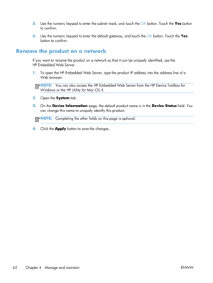 Page 745.Use the numeric keypad to enter  the subnet mask, and touch the OK button. Touch the Yes  button
to confirm.
6. Use the numeric keypad to enter th e default gateway, and touch the OK button. Touch the  Yes
button to confirm.
Rename the product on a network
If you want to rename the produc t on a network so that it can be uniquely identified, use the
HP Embedded Web Server.
1. To open the HP Embedded Web Server, type the  product IP address into the address line of a
Web browser.
NOTE: You can also...