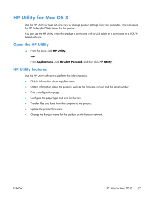 Page 79HP Utility for Mac OS X
Use the HP Utility for Mac OS X to view or change product settings from your computer. This tool opens
the HP Embedded Web Server for the product.
You can use the HP Utility when the  product is connected with a USB cable or is connected to a TCP/IP-
based network.
Open the HP Utility
▲ From the dock, click 
HP Utility.
-or-
From  Applications , click Hewlett Packard , and then click HP Utility.
HP Utility features
Use the HP Utility software to perform the following tasks:...