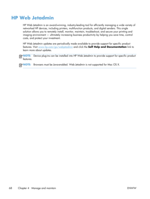 Page 80HP Web Jetadmin
HP Web Jetadmin is an award-winning, industry-leading tool for efficiently managing a wide variety of
networked HP devices, including  printers, multifunction products, and digital senders. This single
solution allows you to remotely install, monitor,  maintain, troubleshoot, and secure your printing and
imaging environment — ultimately increasing busine ss productivity by helping you save time, control
costs, and protect your investment.
HP Web Jetadmin updates are periodically made av...