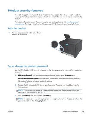 Page 81Product security features
The product supports security standards and recommended protocols that help you keep the product
secure, protect critical information on your network, and simplify the way you monitor and maintain the
product.
For in-depth information about HPs secure  imaging and printing solutions, visit 
www.hp.com/go/
secureprinting. The site provides links to white papers  and FAQ documents about security features.
Lock the product
1.You can attach a security cable to the slot on
the back...