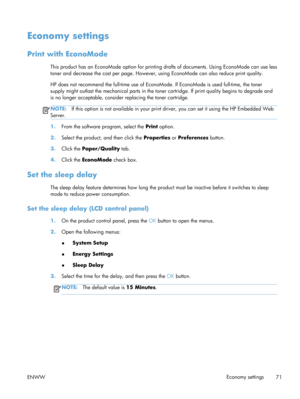 Page 83Economy settings
Print with EconoMode
This product has an EconoMode option for printing drafts of documents. Using EconoMode can use less
toner and decrease the cost per page. However,  using EconoMode can also reduce print quality.
HP does not recommend the full-time use of EconoM ode. If EconoMode is used full-time, the toner
supply might outlas t the mechanical parts in the toner cartridg e. If print quality begins to degrade and
is no longer acceptable, consid er replacing the toner cartridge....