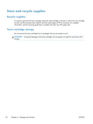 Page 88Store and recycle supplies
Recycle supplies
To recycle a genuine HP toner cartridge, place the used cartridge in the box in which the new cartridge
arrived. Use the enclosed return label to send the used supply to HP for recycling. For complete
information, see the recycling guide that is  included with each new HP supply item.
Toner cartridge storage
Do not remove the toner cartridge from its package until you are ready to use it.
CAUTION:To prevent damage to the toner cartridge, do  not expose it to...