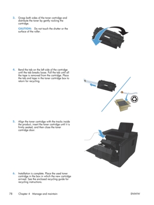 Page 903.Grasp both sides of the toner cartridge and
distribute the toner by gently rocking the
cartridge.
CAUTION: Do not touch the shutter or the
surface of the roller.  
4.
Bend the tab on the left side of the cartridge
until the tab breaks loose. Pull the tab until all
the tape is removed from  the cartridge. Place
the tab and tape in the toner cartridge box to
return for recycling.  
5.
Align the toner cartridge with the tracks inside
the product, insert the toner cartridge until it is
firmly seated, and...