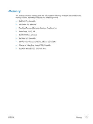 Page 91Memory
This product includes a memory panel that will accept the following third-party font and barcode
memory modules. Hewlett-Packard  does not sell these products.
● BarDIMM Pro, Jetmobile
● MicrDIMM Pro, Jetmobile
● TypeHaus Fonts and Barcodes Solutions, TypeHaus, Inc.
● Asian Fonts, JITCO, Ltd.
● BarDIMM® Box, Jetmobile
● BarSIMM 1.9, Jetmobile
● EIO Hard-Disk for LaserJet 
Series, Oberon Service SRL
● Ethernet to Token Ring 
Router (ETRR), Ringdale
● EuroForm Barcode 100, EuroForm A/S
ENWW Memory
79 