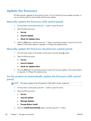 Page 92Update the firmware
HP offers periodic upgrades to the product firmware. You can load the firmware updates manually, or
you can set the product to automa tically load firmware updates.
Manually update the firmwa re (LCD control panel)
1.On the product control panel, press the  OK button to open the menus.
2. Open the following menus:
● Service
● LaserJet Update
● Check For Updates Now
3. Select the  Yes option, and then press the OK  button to prompt the product to search for firmware
updates. If the...