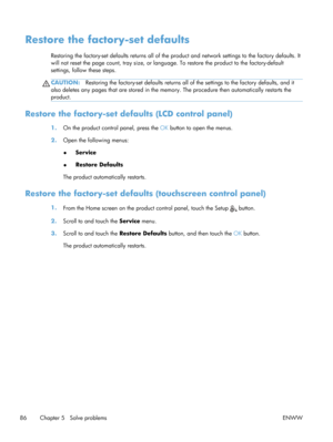 Page 98Restore the factory-set defaults
Restoring the factory-set defaults returns all of the product and network settings to the factory defaults. It
will not reset the page count, tray size, or language. To restore th e product to the factory-default
settings, follow these steps.
CAUTION: Restoring the factory-set defaul ts returns all of the settings to the factory defaults, and it
also deletes any pages that are stored in the memo ry. The procedure then automatically restarts the
product.
Restore the...
