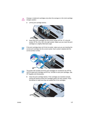 Page 11ENWW1-7 3Lift the print cartridge latches.
4Insert each print cartridge into the correct socket (HP No. 57 in the left 
socket; HP No. 56 or 58 in the right socket). Make sure you insert the print 
cartridges at a slightly tilted back angle.
5Close the print cartridge latches. If the cartridges are inserted correctly, 
closing the latches pushes the cartridges gently into their sockets. Press 
the latches to make sure they are seated flat on the cartridges. Change or install print cartridges only when...