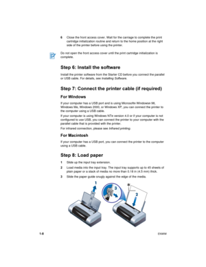 Page 121-8ENWW
6Close the front access cover. Wait for the carriage to complete the print 
cartridge initialization routine and return to the home position at the right 
side of the printer before using the printer.
Step 6: Install the software
Install the printer software from the Starter CD before you connect the parallel 
or USB cable. For details, see Installing Software.
Step 7: Connect the printer cable (if required)
For Windows
If your computer has a USB port and is using Microsoft® Windows® 98, 
Windows...