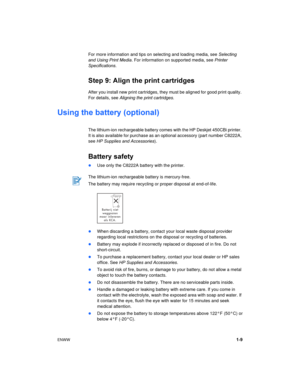 Page 13ENWW1-9 For more information and tips on selecting and loading media, see Selecting 
and Using Print Media. For information on supported media, see Printer 
Specifications.
Step 9: Align the print cartridges
After you install new print cartridges, they must be aligned for good print quality. 
For details, see Aligning the print cartridges.
Using the battery (optional)
The lithium-ion rechargeable battery comes with the HP Deskjet 450CBi printer. 
It is also available for purchase as an optional accessory...