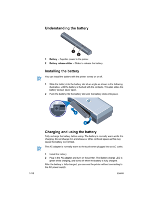 Page 141-10ENWW
Understanding the battery
1 Battery – Supplies power to the printer.
2 Battery  release slider – Slides to release the battery.
Installing the battery
1Slide the battery into the battery slot at an angle as shown in the following 
illustration, until the battery is flushed with the contacts. This also slides the 
battery contact cover open.
2Push the battery into the battery slot until the battery clicks into place.
Charging and using the battery
Fully recharge the battery before using. The...