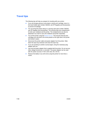 Page 161-12ENWW
Travel tips
The following tips will help you prepare for traveling with your printer:
If you are bringing along an extra black or photo print cartridge, store it in 
the travel holder (part number C8233A, see HP Supplies and Accessories) 
to prevent ink leakage.
You can bring the printer along in a carrying case (part number C8232A, 
see HP Supplies and Accessories). The carrying case has compartments 
for both your notebook and the printer. The compartments can also be 
detached if you want...