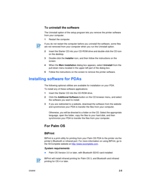 Page 21ENWW2-5
To uninstall the software
The Uninstall option of the setup program lets you remove the printer software 
from your computer.
1Restart the computer.
2Insert the Starter CD into your CD-ROM drive and double-click the CD icon 
on the desktop.
3Double-click the Installer icon, and then follow the instructions on the 
screen.
4When the Main Installation dialog box appears, select Uninstall from the 
pull-down menu located in the upper-left part of the dialog box.
5Follow the instructions on the...