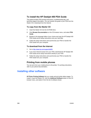 Page 222-6ENWW
To install the HP Deskjet 450 PDA Guide
This guide provides PDA printing instructions, troubleshooting tips, and 
technical support information. You can transfer this guide to your PDA from the 
Starter CD or download from the Internet.
To copy from the Starter CD
1Insert the Starter CD into the CD-ROM drive.
2Click Browse Documentation on the CD browser menu, and select PDA 
Guide.
3Browse to the language folder of your choice and copy the HP Deskjet 450 
PDA Guide and its setup instructions...