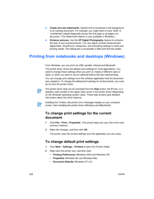 Page 243-2ENWW 
Create and use watermarks. Specify text to be placed in the background 
of an existing document. For example, you might want to have “draft” or 
“confidential” placed diagonally across the first page or all pages of a 
document. (The Watermark feature is only available in Windows.)
Enhance pictures. Use the HP Digital Photography feature to enhance 
the look of your printed pictures. You can adjust contrast enhancement, 
digital flash, SmartFocus, sharpness, and smoothing settings to meet your...