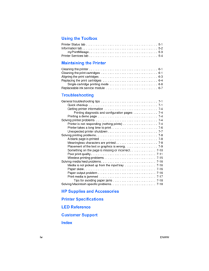 Page 4ivENWW
Using the Toolbox
Printer Status tab . . . . . . . . . . . . . . . . . . . . . . . . . . . . . . . . . . . . . . . . . .  5-1
Information tab . . . . . . . . . . . . . . . . . . . . . . . . . . . . . . . . . . . . . . . . . . . .  5-2
myPrintMileage . . . . . . . . . . . . . . . . . . . . . . . . . . . . . . . . . . . . . . . .  5-3
Printer Services tab  . . . . . . . . . . . . . . . . . . . . . . . . . . . . . . . . . . . . . . . .  5-4
Maintaining the Printer
Cleaning the printer  . . . . . . ....