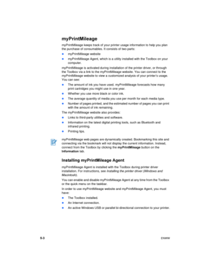 Page 405-3ENWW
myPrintMileage
myPrintMileage keeps track of your printer usage information to help you plan 
the purchase of consumables. It consists of two parts:
myPrintMileage website
myPrintMileage Agent, which is a utility installed with the Toolbox on your 
computer.
myPrintMileage is activated during installation of the printer driver, or through 
the Toolbox via a link to the myPrintMileage website. You can connect to the 
myPrintMileage website to view a customized analysis of your printer’s usage....