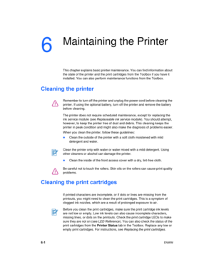 Page 426-1ENWW
6
Maintaining the Printer
This chapter explains basic printer maintenance. You can find information about 
the state of the printer and the print cartridges from the Toolbox if you have it 
installed. You can also perform maintenance functions from the Toolbox.
Cleaning the printer
The printer does not require scheduled maintenance, except for replacing the 
ink service module (see Replaceable ink service module). You should attempt, 
however, to keep the printer free of dust and debris. This...