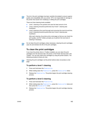 Page 43ENWW6-2 There are three cleaning levels available:
Level 1 cleaning is the quickest and uses the least amount of ink.
Level 2 cleaning should be performed only if level 1 cleaning was 
insufficient.
Level 3 cleaning is the most thorough and consumes the most ink and time. 
Level 3 cleaning should be performed only if level 2 cleaning was 
insufficient.
After each cleaning, the printer prints a test page so that you can check the 
print quality, and the Toolbox prompts you to perform the next level of...