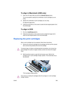 Page 45ENWW6-4
To align in Macintosh (USB only)
1Open the HP Inkjet Utility and click the Calibrate Device button.
You are prompted to specify the combination of print cartridges you are 
using.
2Specify the combination of print cartridges you are using.
An alignment page prints.
3Follow the instructions on the screen to select the best-aligned pattern from 
the printed page.
To align in DOS
1Run the c:\hp450\align.bat file.
2Follow the instructions on the screen to print an alignment page and to 
select the...