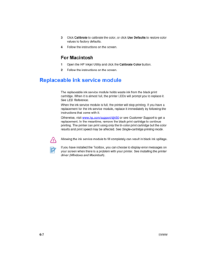 Page 486-7ENWW
3Click Calibrate to calibrate the color, or click Use Defaults to restore color 
values to factory defaults.
4Follow the instructions on the screen.
For Macintosh
1Open the HP Inkjet Utility and click the Calibrate Color button.
2Follow the instructions on the screen.
Replaceable ink service module
The replaceable ink service module holds waste ink from the black print 
cartridge. When it is almost full, the printer LEDs will prompt you to replace it. 
See LED Reference.
When the ink service...