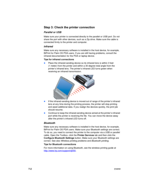 Page 507-2ENWW
Step 3: Check the printer connection
Parallel or USB
Make sure your printer is connected directly to the parallel or USB port. Do not 
share the port with other devices, such as a Zip drive. Make sure the cable is 
connected firmly to the printer and computer.
Infrared
Make sure any necessary software is installed in the host device, for example, 
BtPrint for Palm OS PDA users. If you are still having problems, consult the 
infrared documentation for the PDA or laptop device.
Tips for infrared...