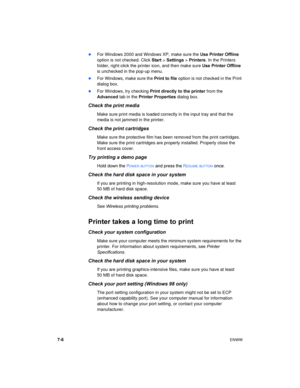 Page 547-6ENWW 
For Windows 2000 and Windows XP, make sure the Use Printer Offline 
option is not checked. Click Start > Settings > Printers. In the Printers 
folder, right-click the printer icon, and then make sure Use Printer Offline 
is unchecked in the pop-up menu.
For Windows, make sure the Print to file option is not checked in the Print 
dialog box.
For Windows, try checking Print directly  to the printer from the 
Advanced tab in the Printer Properties dialog box.
Check the print media
Make sure...