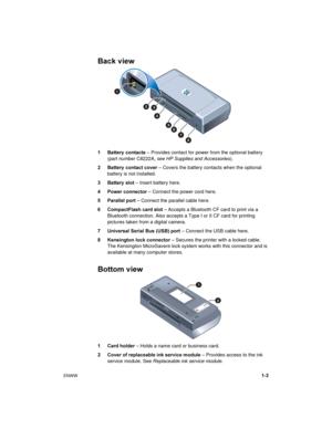 Page 7ENWW1-3
Back view
1 Battery  contacts – Provides contact for power from the optional battery 
(part number C8222A, see HP Supplies and Accessories).
2 Battery  contact cover – Covers the battery contacts when the optional 
battery is not installed.
3 Battery  slot – Insert battery here.
4 Power connector – Connect the power cord here.
5 Parallel port – Connect the parallel cable here.
6 CompactFlash card slot – Accepts a Bluetooth CF card to print via a 
Bluetooth connection. Also accepts a Type I or II...