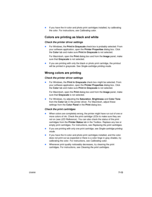 Page 61ENWW7-13
If you have the tri-color and photo print cartridges installed, try calibrating 
the color. For instructions, see Calibrating color.
Colors are printing as black and white
Check the printer driver settings
For Windows, the Print In Gray scale check box is probably selected. From 
your software application, open the Printer Properties dialog box. Click 
the Color tab and make sure Print in Gray scale is not selected.
For Macintosh, open the Print dialog box and from the Image panel, make 
sure...