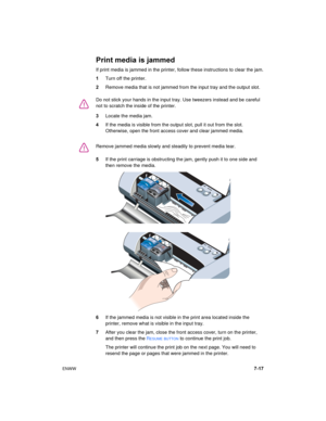 Page 65ENWW7-17
Print media is jammed
If print media is jammed in the printer, follow these instructions to clear the jam.
1Turn off the printer.
2Remove media that is not jammed from the input tray and the output slot.
3Locate the media jam.
4If the media is visible from the output slot, pull it out from the slot. 
Otherwise, open the front access cover and clear jammed media.
5If the print carriage is obstructing the jam, gently push it to one side and 
then remove the media.
6If the jammed media is not...