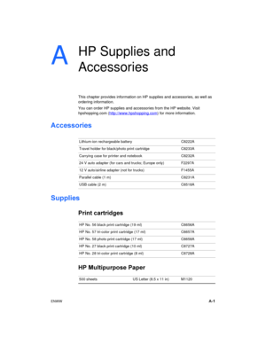 Page 67ENWWA-1
A
HP Supplies and 
Accessories
This chapter provides information on HP supplies and accessories, as well as 
ordering information.
You can order HP supplies and accessories from the HP website. Visit 
hpshopping.com (http://www.hpshopping.com
) for more information.
Accessories
Supplies
Print cartridges
HP Multipurpose Paper
Lithium-ion rechargeable battery C8222A
Travel holder for black/photo print cartridge C8233A
Carrying case for printer and notebook C8232A
24 V auto adapter (for cars and...