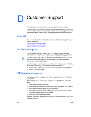 Page 78D-1ENWW
D
Customer Support
This chapter provides information on contacting HP Customer Support.
The information in the Troubleshooting  chapter suggests solutions to common 
problems. If your printer is not operating properly and these suggestions do not 
solve your problem, use one of the following support services for assistance.
Internet
Visit our websites for the latest printer software, product, operating system, and 
support information:
http://www.hp.com/support/dj450
http://www.hp.com/cposupport...