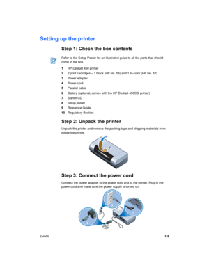 Page 9ENWW1-5
Setting up the printer
Step 1: Check the box contents
1HP Deskjet 450 printer
22 print cartridges – 1 black (HP No. 56) and 1 tri-color (HP No. 57) 
3Power adapter
4Power cord
5Parallel cable
6Battery (optional, comes with the HP Deskjet 450CBi printer)
7Starter CD
8Setup poster
9Reference Guide
10Regulatory Booklet
Step 2: Unpack the printer
Unpack the printer and remove the packing tape and shipping materials from 
inside the printer.
Step 3: Connect the power cord
Connect the power adapter to...