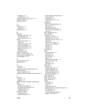 Page 85ENWWI-2
printing tips  7-2
troubleshooting 7-15
ink service module, replacing 6-7, C-4
installing software  2-1
interfaces, I/O  B-2
L
LEDs
descriptions 1-4
reference C-1
limited warranty  D-4
M
Macintosh
High Resolution Photo  4-5
HP Inkjet Utility  3-5
system requirements  B-3
media
jammed print media  7-17
loading 4-2
media feed problems  7-16
ordering information  A-1
paper output problem  7-16
paper skew problem  7-16
selecting 4-1
specifications B-2
memory, included  B-2
minimum printing margins...
