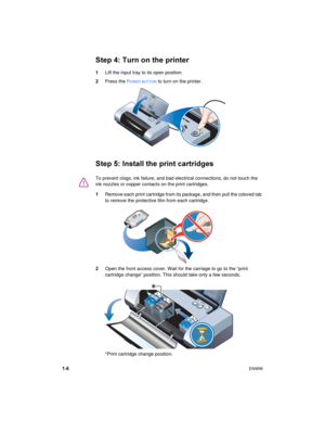 Page 101-6ENWW
Step 4: Turn on the printer
1Lift the input tray to its open position.
2Press the 
POWER BUTTON to turn on the printer.
Step 5: Install the print cartridges
1Remove each print cartridge from its package, and then pull the colored tab 
to remove the protective film from each cartridge.
2Open the front access cover. Wait for the carriage to go to the “print 
cartridge change” position. This should take only a few seconds.
*Print cartridge change position.
To prevent clogs, ink failure, and bad...