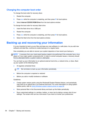 Page 102Changing the computer boot order
To change the boot order for recovery discs:
1.Restart the computer.
2.Press esc while the computer is restarting, and then press f9 for boot options.
3.Select Internal CD/DVD ROM Drive from the boot options window.
To change the boot order for recovery flash drive:
1.Insert the flash drive into a USB port.
2.Restart the computer.
3.Press esc while the computer is restarting, and then press f9 for boot options.
4.Select the flash drive from the boot options window....