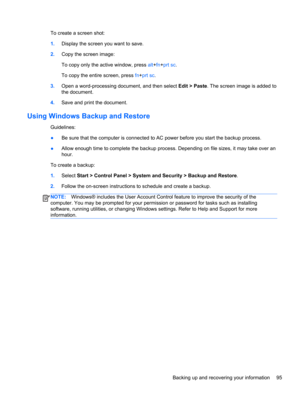 Page 103To create a screen shot:
1.Display the screen you want to save.
2.Copy the screen image:
To copy only the active window, press alt+fn+prt sc.
To copy the entire screen, press fn+prt sc.
3.Open a word-processing document, and then select Edit > Paste. The screen image is added to
the document.
4.Save and print the document.
Using Windows Backup and Restore
Guidelines:
●Be sure that the computer is connected to AC power before you start the backup process.
●Allow enough time to complete the backup process....