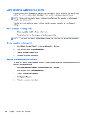 Page 104Using Windows system restore points
A system restore point allows you to save and name a snapshot of your hard drive at a specific point
in time. You can then recover back to that point if you want to reverse subsequent changes.
NOTE:Recovering to an earlier restore point does not affect data files saved or e-mails created
since the last restore point.
You also can create additional restore points to provide increased protection for your files and
settings.
When to create restore points
●Before you add...