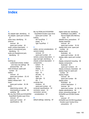 Page 113Index
A
AC adapter light, identifying 12
AC adapter, spare part numbers
27
action keys, identifying 10
antenna
removal 69
spare part number 24
audio, product description 4
audio-in (microphone) jack,
identifying 13
audio-out (headphone) jack,
identifying 13
B
backing up
customized window, toolbar,
and menu bar settings 94
personal files 94
base enclosure, spare part
number 22
battery
removal 43
spare part numbers 23, 43
battery bay 16
battery release latch 16
bezel
spare part number 24, 66
BIOS...