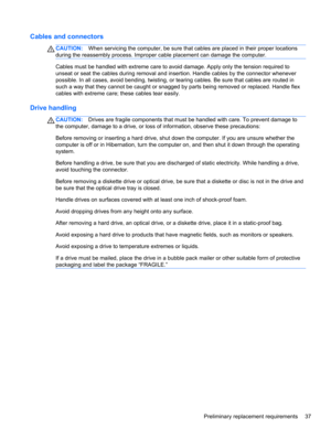 Page 45Cables and connectors
CAUTION:When servicing the computer, be sure that cables are placed in their proper locations
during the reassembly process. Improper cable placement can damage the computer.
Cables must be handled with extreme care to avoid damage. Apply only the tension required to
unseat or seat the cables during removal and insertion. Handle cables by the connector whenever
possible. In all cases, avoid bending, twisting, or tearing cables. Be sure that cables are routed in
such a way that they...