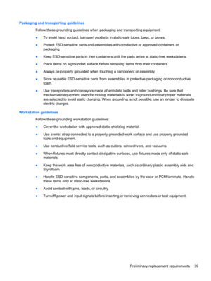 Page 47Packaging and transporting guidelines
Follow these grounding guidelines when packaging and transporting equipment:
●To avoid hand contact, transport products in static-safe tubes, bags, or boxes.
●Protect ESD-sensitive parts and assemblies with conductive or approved containers or
packaging.
●Keep ESD-sensitive parts in their containers until the parts arrive at static-free workstations.
●Place items on a grounded surface before removing items from their containers.
●Always be properly grounded when...