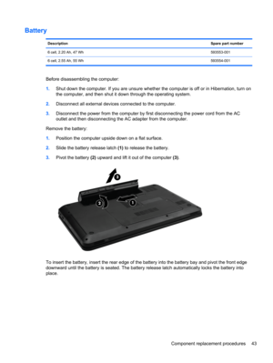 Page 51Battery
DescriptionSpare part number
6 cell, 2.20 Ah, 47 Wh593553-001
6 cell, 2.55 Ah, 55 Wh593554-001
Before disassembling the computer:
1.Shut down the computer. If you are unsure whether the computer is off or in Hibernation, turn on
the computer, and then shut it down through the operating system.
2.Disconnect all external devices connected to the computer.
3.Disconnect the power from the computer by first disconnecting the power cord from the AC
outlet and then disconnecting the AC adapter from the...